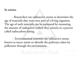 In science
- Researchers use radioactive atoms to determine the
age of materials that were once part of a living organism.
The age of such materials can be estimated by measuring
the amount of radioactive carbon they contain in a process
called radiocarbon dating.
- Environmental scientists use radioactive atoms
known as tracer atoms to identify the pathways taken by
pollutants through the environment.
 