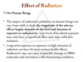 On Human Beings
• The impact of radioactive pollution on human beings can
vary from mild to fatal; the magnitude of the adverse
effects largely depends on the level and duration of
exposure to radioactivity. Low levels of localized exposure
may only have a superficial effect and cause mild skin
irritation.
• Long-term exposure or exposure to high amounts of
radiation can have far more serious health effects.
Radioactive rays can cause irreparable damage to DNA
molecules and can lead to a life-threatening condition.
 