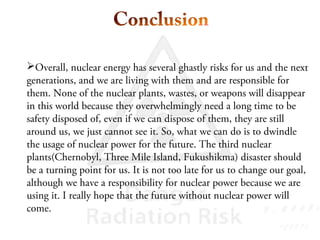 Overall, nuclear energy has several ghastly risks for us and the next
generations, and we are living with them and are responsible for
them. None of the nuclear plants, wastes, or weapons will disappear
in this world because they overwhelmingly need a long time to be
safety disposed of, even if we can dispose of them, they are still
around us, we just cannot see it. So, what we can do is to dwindle
the usage of nuclear power for the future. The third nuclear
plants(Chernobyl, Three Mile Island, Fukushikma) disaster should
be a turning point for us. It is not too late for us to change our goal,
although we have a responsibility for nuclear power because we are
using it. I really hope that the future without nuclear power will
come.
 
