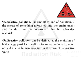 •Radioactive pollution, like any other kind of pollution, is
the release of something unwanted into the environment
and, in this case, the unwanted thing is radioactive
material.
•Radioactive pollution can be defined as the emission of
high energy particles or radioactive substance into air, water
or land due to human activities in the form of radioactive
waste
 