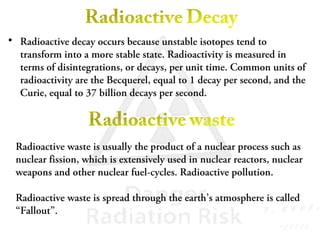 • Radioactive decay occurs because unstable isotopes tend to
transform into a more stable state. Radioactivity is measured in
terms of disintegrations, or decays, per unit time. Common units of
radioactivity are the Becquerel, equal to 1 decay per second, and the
Curie, equal to 37 billion decays per second.
Radioactive waste is usually the product of a nuclear process such as
nuclear fission, which is extensively used in nuclear reactors, nuclear
weapons and other nuclear fuel-cycles. Radioactive pollution.
Radioactive waste is spread through the earth’s atmosphere is called
“Fallout”.
 