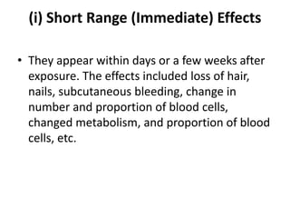 (i) Short Range (Immediate) Effects
• They appear within days or a few weeks after
exposure. The effects included loss of hair,
nails, subcutaneous bleeding, change in
number and proportion of blood cells,
changed metabolism, and proportion of blood
cells, etc.
 