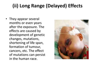 (ii) Long Range (Delayed) Effects
• They appear several
months or even years
after the exposure. The
effects are caused by
development of genetic
changes, mutations,
shortening of life span,
formation of tumour,
cancers, etc. The effect
of mutations can persist
in the human race.
 