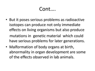 Cont….
• But it poses serious problems as radioactive
isotopes can produce not only immediate
effects on living organisms but also produce
mutations in genetic material which could
have serious problems for later generations.
• Malformation of body organs at birth,
abnormality in organ development are some
of the effects observed in lab animals.
 