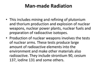 Man-made Radiation
• This includes mining and refining of plutonium
and thorium production and explosion of nuclear
weapons, nuclear power plants, nuclear fuels and
preparation of radioactive isotopes.
• Production of nuclear weapons involves the tests
of nuclear arms. These tests produce large
amount of radioactive elements into the
environment and make other materials also
radioactive. They include strontium 90, cesium
137, iodine 131 and some others.
 