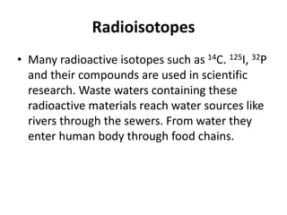 Radioisotopes
• Many radioactive isotopes such as 14C. 125I, 32P
and their compounds are used in scientific
research. Waste waters containing these
radioactive materials reach water sources like
rivers through the sewers. From water they
enter human body through food chains.
 