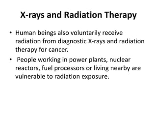 X-rays and Radiation Therapy
• Human beings also voluntarily receive
radiation from diagnostic X-rays and radiation
therapy for cancer.
• People working in power plants, nuclear
reactors, fuel processors or living nearby are
vulnerable to radiation exposure.
 