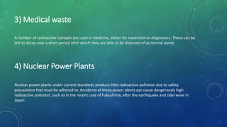 Nuclear power plants under current standards produce little radioactive pollution due to safety
precautions that must be adhered to. Accidents at these power plants can cause dangerously high
radioactive pollution, such as in the recent case of Fukushima, after the earthquake and tidal wave in
Japan.
3) Medical waste
A number of radioactive isotopes are used in medicine, either for treatment or diagnostics. These can be
left to decay over a short period after which they are able to be disposed of as normal waste.
4) Nuclear Power Plants
 