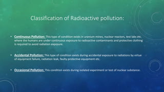 Classification of Radioactive pollution:
• Continuous Pollution: This type of condition exists in uranium mines, nuclear reactors, test labs etc.
where the humans are under continuous exposure to radioactive contaminants and protective clothing
is required to avoid radiation exposure.
• Accidental Pollution: This type of condition exists during accidental exposure to radiations by virtue
of equipment failure, radiation leak, faulty protective equipment etc.
• Occasional Pollution: This condition exists during isolated experiment or test of nuclear substance.
 