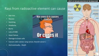 Rays from radioactive element can cause
• Hair loss
• Nausea
• Vomiting
• Headache
• Burns
• Loss of WBC
• Heart failure
• Damage to brain cells
• Cancers (skin cancer, lung cancer, thyroid cancer )
• And eventually… Death
 