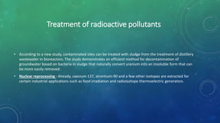 Treatment of radioactive pollutants
• According to a new study, contaminated sites can be treated with sludge from the treatment of distillery
wastewater in bioreactors. The study demonstrates an efficient method for decontamination of
groundwater based on bacteria in sludge that naturally convert uranium into an insoluble form that can
be more easily removed.
• Nuclear reprocessing : Already, caesium-137, strontium-90 and a few other isotopes are extracted for
certain industrial applications such as food irradiation and radioisotope thermoelectric generators.
 