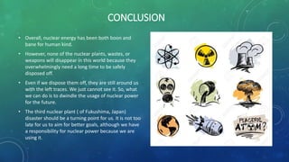 CONCLUSION
• Overall, nuclear energy has been both boon and
bane for human kind.
• However, none of the nuclear plants, wastes, or
weapons will disappear in this world because they
overwhelmingly need a long time to be safely
disposed off.
• Even if we dispose them off, they are still around us
with the left traces. We just cannot see it. So, what
we can do is to dwindle the usage of nuclear power
for the future.
• The third nuclear plant ( of Fukushima, Japan)
disaster should be a turning point for us. It is not too
late for us to aim for better goals, although we have
a responsibility for nuclear power because we are
using it.
 