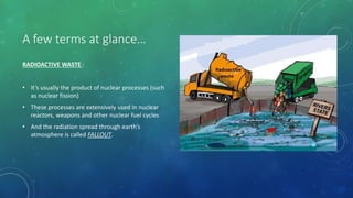 A few terms at glance…
RADIOACTIVE WASTE :
• It’s usually the product of nuclear processes (such
as nuclear fission)
• These processes are extensively used in nuclear
reactors, weapons and other nuclear fuel cycles
• And the radiation spread through earth’s
atmosphere is called FALLOUT.
 