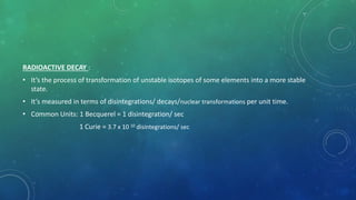 RADIOACTIVE DECAY :
• It’s the process of transformation of unstable isotopes of some elements into a more stable
state.
• It’s measured in terms of disintegrations/ decays/nuclear transformations per unit time.
• Common Units: 1 Becquerel = 1 disintegration/ sec
1 Curie = 3.7 x 10 10 disintegrations/ sec
 