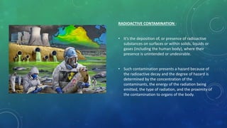 RADIOACTIVE CONTAMINATION :
• It’s the deposition of, or presence of radioactive
substances on surfaces or within solids, liquids or
gases (including the human body), where their
presence is unintended or undesirable.
• Such contamination presents a hazard because of
the radioactive decay and the degree of hazard is
determined by the concentration of the
contaminants, the energy of the radiation being
emitted, the type of radiation, and the proximity of
the contamination to organs of the body.
 