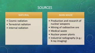SOURCES
NATURAL
• Cosmic radiation
• Terrestrial radiation
• Internal radiation
MAN-MADE
• Production and research of
nuclear weapons
• Mining of radioactive ore
• Medical waste
• Nuclear power plants
• Industrial radiography (e.g.:
X-ray imaging)
 