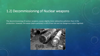 The decommissioning of nuclear weapons causes slightly more radioactive pollution than in the
production, however, the waste (alpha particles) is still of low risk and not dangerous unless ingested.
1.2) Decommissioning of Nuclear weapons
 