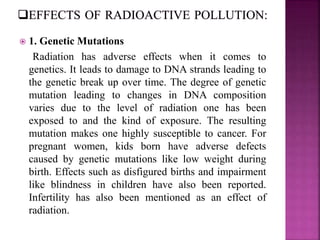 1. Genetic Mutations
Radiation has adverse effects when it comes to
genetics. It leads to damage to DNA strands leading to
the genetic break up over time. The degree of genetic
mutation leading to changes in DNA composition
varies due to the level of radiation one has been
exposed to and the kind of exposure. The resulting
mutation makes one highly susceptible to cancer. For
pregnant women, kids born have adverse defects
caused by genetic mutations like low weight during
birth. Effects such as disfigured births and impairment
like blindness in children have also been reported.
Infertility has also been mentioned as an effect of
radiation.
 
