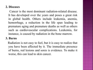 2. Diseases
Cancer is the most dominant radiation-related disease.
It has developed over the years and poses a great risk
in global health. Others include leukemia, anemia,
hemorrhage, a reduction in the life span leading to
premature aging and premature deaths as well as others
such as cardiovascular complications. Leukemia, for
instance, is caused by radiation in the bone marrow.
3. Burns
Radiation is not easy to feel, but it is easy to realize that
you have been affected by it. The immediate presence
of burns, red lesions and sores is evidence. To make it
worse, this can lead to skin cancer.
 