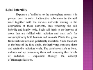 4. Soil Infertility
Exposure of radiation to the atmosphere means it is
present even in soils. Radioactive substances in the soil
react together with the various nutrients leading to the
destruction of those nutrients, thus rendering the soil
infertile and highly toxic. Such soil leads to the harvest of
crops that are riddled with radiation and thus, unfit for
consumption by both humans and animals. Plants that grow
from such soil are also genetically modified. Since these are
at the base of the food chain, the herbivores consume them
and retain the radiation levels. The carnivores such as lions,
vultures end up consuming them and increasing their levels
of radiation – explained through the concept
of Biomagnifications.
 
