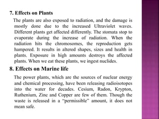 7. Effects on Plants
The plants are also exposed to radiation, and the damage is
mostly done due to the increased Ultraviolet waves.
Different plants get affected differently. The stomata stop to
evaporate during the increase of radiation. When the
radiation hits the chromosomes, the reproduction gets
hampered. It results in altered shapes, sizes and health in
plants. Exposure in high amounts destroys the affected
plants. When we eat these plants, we ingest nuclides.
8. Effects on Marine life
The power plants, which are the sources of nuclear energy
and chemical processing, have been releasing radioisotopes
into the water for decades. Cesium, Radon, Krypton,
Ruthenium, Zinc and Copper are few of them. Though the
waste is released in a “permissible” amount, it does not
mean safe.
 
