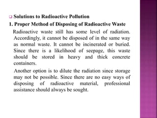  Solutions to Radioactive Pollution
1. Proper Method of Disposing of Radioactive Waste
Radioactive waste still has some level of radiation.
Accordingly, it cannot be disposed of in the same way
as normal waste. It cannot be incinerated or buried.
Since there is a likelihood of seepage, this waste
should be stored in heavy and thick concrete
containers.
Another option is to dilute the radiation since storage
may not be possible. Since there are no easy ways of
disposing of radioactive material, professional
assistance should always be sought.
 