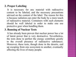 2. Proper Labeling
It is necessary for any material with radioactive
content to be labeled, and the necessary precautions
advised on the content of the label. The reason for this
is because radiation can enter the body by a mere touch
of radioactive material. Containers with such elements
should be well labeled in order to make one use
protective gear when handling them.
3. Banning of Nuclear Tests
It has already been proven that nuclear power has a lot
of latent power that is very destructive. Nevertheless,
the tests done to perfect the energy contribute greatly
to the overall presence of radioactive substances.
Moreover, these tests, though done in the deserts, end
up escaping from one ecosystem to another, eventually
affecting the lives of many people.
 