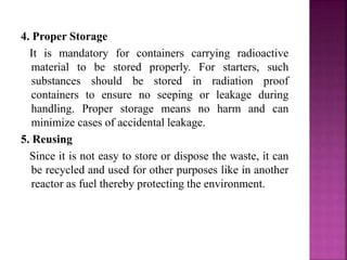 4. Proper Storage
It is mandatory for containers carrying radioactive
material to be stored properly. For starters, such
substances should be stored in radiation proof
containers to ensure no seeping or leakage during
handling. Proper storage means no harm and can
minimize cases of accidental leakage.
5. Reusing
Since it is not easy to store or dispose the waste, it can
be recycled and used for other purposes like in another
reactor as fuel thereby protecting the environment.
 