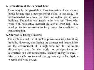 6. Precautions at the Personal Level
There may be the possibility of contamination if one owns a
house located near a nuclear power plant. In that case, it is
recommended to check the level of radon gas in your
building. The radon level needs to be removed. Those who
work with radioactive material are also at great risk. They
need protective measures to keep away from radioactive
contamination.
7. Alternative Energy Sources
The evolution and use of nuclear power was not a bad thing
initially. However, considering the damage and threats it has
on the environment, it is high time for its use to be
discontinued and for the world to perhaps focus on
alternative and environmentally friendly energy sources –
like renewable sources of energy namely solar, hydro-
electric and wind power.
 