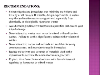  Select reagents and procedures that minimize the volume and
toxicity of all wastes. If feasible, design experiments in such a
way that radioactive wastes are generated separately from
chemically or biologically hazardous wastes
 Avoid ordering radioactive materials in quantities that exceed your
intended usage
 Non-radioactive wastes must never be mixed with radioactive
wastes. Failure to do this significantly increases the volume of
wastes
 Non-radioactive tracers and methods are available for many
common assays, and procedures used in biomedical
 Reduce the activity and volumes of materials used in the
experiment to decrease the amount of wastes generated
 Replace hazardous chemical solvents with formulations not
regulated as hazardous or mixed wastes
 
