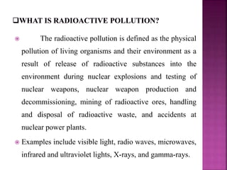  The radioactive pollution is defined as the physical
pollution of living organisms and their environment as a
result of release of radioactive substances into the
environment during nuclear explosions and testing of
nuclear weapons, nuclear weapon production and
decommissioning, mining of radioactive ores, handling
and disposal of radioactive waste, and accidents at
nuclear power plants.
 Examples include visible light, radio waves, microwaves,
infrared and ultraviolet lights, X-rays, and gamma-rays.
 
