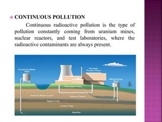  CONTINUOUS POLLUTION
Continuous radioactive pollution is the type of
pollution constantly coming from uranium mines,
nuclear reactors, and test laboratories, where the
radioactive contaminants are always present.
 