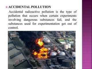  ACCIDENTAL POLLUTION
Accidental radioactive pollution is the type of
pollution that occurs when certain experiments
involving dangerous substances fail, and the
substances used for experimentation get out of
control.
 