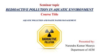 Seminar topic
REDIOACTIVE POLLUTION IN AQUATIC ENVIRONMENT
Course Title
AQUATIC POLLUTION AND WASTE WATER MANAGEMENT
Presented by:
Narendra Kumar Maurya
Department of AEM
 