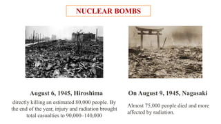 NUCLEAR BOMBS
directly killing an estimated 80,000 people. By
the end of the year, injury and radiation brought
total casualties to 90,000–140,000
August 6, 1945, Hiroshima
Almost 75,000 people died and more
affected by radiation.
On August 9, 1945, Nagasaki
 