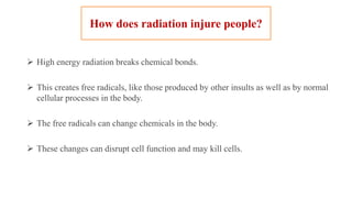 How does radiation injure people?
 High energy radiation breaks chemical bonds.
 This creates free radicals, like those produced by other insults as well as by normal
cellular processes in the body.
 The free radicals can change chemicals in the body.
 These changes can disrupt cell function and may kill cells.
 