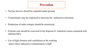 Prevention
• Nuclear devices should be exploded under ground.
• Contaminants may be employed to decrease the radioactive emissions.
• Production of radio isotopes should be minimized.
• Extreme care should be exercised in the disposal of industrial wastes contained with
radionuclide's.
• Use of high chimney and ventilations at the working
place where radioactive contamination is high
 