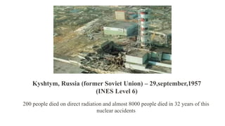 200 people died on direct radiation and almost 8000 people died in 32 years of this
nuclear accidents
Kyshtym, Russia (former Soviet Union) – 29,september,1957
(INES Level 6)
 