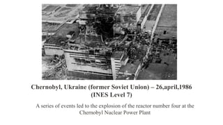 A series of events led to the explosion of the reactor number four at the
Chernobyl Nuclear Power Plant
Chernobyl, Ukraine (former Soviet Union) – 26,april,1986
(INES Level 7)
 
