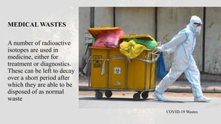 MEDICAL WASTES
A number of radioactive
isotopes are used in
medicine, either for
treatment or diagnostics.
These can be left to decay
over a short period after
which they are able to be
disposed of as normal
waste
COVID-19 Wastes
 