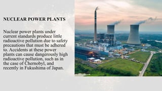 NUCLEAR POWER PLANTS
Nuclear power plants under
current standards produce little
radioactive pollution due to safety
precautions that must be adhered
to. Accidents at these power
plants can cause dangerously high
radioactive pollution, such as in
the case of Chernobyl, and
recently in Fukushima of Japan.
 