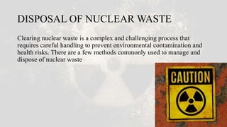DISPOSAL OF NUCLEAR WASTE
Clearing nuclear waste is a complex and challenging process that
requires careful handling to prevent environmental contamination and
health risks. There are a few methods commonly used to manage and
dispose of nuclear waste
 