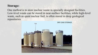 Storage:
One method is to store nuclear waste in specially designed facilities.
Low-level waste can be stored in near-surface facilities, while high-level
waste, such as spent nuclear fuel, is often stored in deep geological
repositories
DRY CASK STORAGE
 