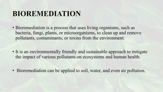 BIOREMEDIATION
• Bioremediation is a process that uses living organisms, such as
bacteria, fungi, plants, or microorganisms, to clean up and remove
pollutants, contaminants, or toxins from the environment.
• It is an environmentally friendly and sustainable approach to mitigate
the impact of various pollutants on ecosystems and human health.
• Bioremediation can be applied to soil, water, and even air pollution.
 