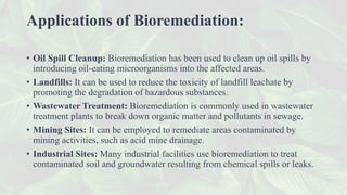 Applications of Bioremediation:
• Oil Spill Cleanup: Bioremediation has been used to clean up oil spills by
introducing oil-eating microorganisms into the affected areas.
• Landfills: It can be used to reduce the toxicity of landfill leachate by
promoting the degradation of hazardous substances.
• Wastewater Treatment: Bioremediation is commonly used in wastewater
treatment plants to break down organic matter and pollutants in sewage.
• Mining Sites: It can be employed to remediate areas contaminated by
mining activities, such as acid mine drainage.
• Industrial Sites: Many industrial facilities use bioremediation to treat
contaminated soil and groundwater resulting from chemical spills or leaks.
 
