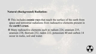 Natural (Background) Radiation:
This includes cosmic rays that reach the surface of the earth from
space and terrestrial radiations from radioactive elements present in
the earth’s crust.
Many radioactive elements such as radium 224, uranium 235,
uranium 238, thorium 232, radon 222, potassium 40 and carbon 14
occur in rocks, soil and water.
 