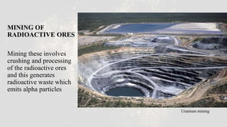 MINING OF
RADIOACTIVE ORES
Mining these involves
crushing and processing
of the radioactive ores
and this generates
radioactive waste which
emits alpha particles
Uranium mining
 