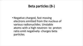 •Negative charged, fast moving
electrons emitted from the nucleus of
various radionuclides. Unstable
atoms with a high neutron- to- proton
ratio emit negatively- charges beta
particles.
Beta particles (B-)
 