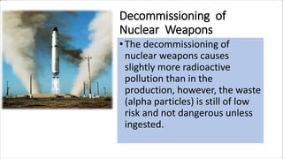 Decommissioning of
Nuclear Weapons
• The decommissioning of
nuclear weapons causes
slightly more radioactive
pollution than in the
production, however, the waste
(alpha particles) is still of low
risk and not dangerous unless
ingested.
 