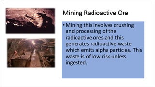 Mining Radioactive Ore
•Mining this involves crushing
and processing of the
radioactive ores and this
generates radioactive waste
which emits alpha particles. This
waste is of low risk unless
ingested.
 